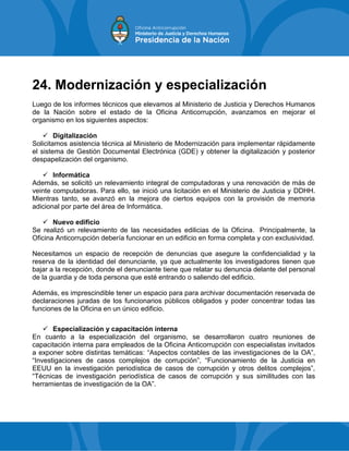 24. Modernización y especialización
Luego de los informes técnicos que elevamos al Ministerio de Justicia y Derechos Humanos
de la Nación sobre el estado de la Oficina Anticorrupción, avanzamos en mejorar el
organismo en los siguientes aspectos:
 Digitalización
Solicitamos asistencia técnica al Ministerio de Modernización para implementar rápidamente
el sistema de Gestión Documental Electrónica (GDE) y obtener la digitalización y posterior
despapelización del organismo.
 Informática
Además, se solicitó un relevamiento integral de computadoras y una renovación de más de
veinte computadoras. Para ello, se inició una licitación en el Ministerio de Justicia y DDHH.
Mientras tanto, se avanzó en la mejora de ciertos equipos con la provisión de memoria
adicional por parte del área de Informática.
 Nuevo edificio
Se realizó un relevamiento de las necesidades edilicias de la Oficina. Principalmente, la
Oficina Anticorrupción debería funcionar en un edificio en forma completa y con exclusividad.
Necesitamos un espacio de recepción de denuncias que asegure la confidencialidad y la
reserva de la identidad del denunciante, ya que actualmente los investigadores tienen que
bajar a la recepción, donde el denunciante tiene que relatar su denuncia delante del personal
de la guardia y de toda persona que esté entrando o saliendo del edificio.
Además, es imprescindible tener un espacio para para archivar documentación reservada de
declaraciones juradas de los funcionarios públicos obligados y poder concentrar todas las
funciones de la Oficina en un único edificio.
 Especialización y capacitación interna
En cuanto a la especialización del organismo, se desarrollaron cuatro reuniones de
capacitación interna para empleados de la Oficina Anticorrupción con especialistas invitados
a exponer sobre distintas temáticas: “Aspectos contables de las investigaciones de la OA”,
“Investigaciones de casos complejos de corrupción”, “Funcionamiento de la Justicia en
EEUU en la investigación periodística de casos de corrupción y otros delitos complejos”,
“Técnicas de investigación periodística de casos de corrupción y sus similitudes con las
herramientas de investigación de la OA”.
 