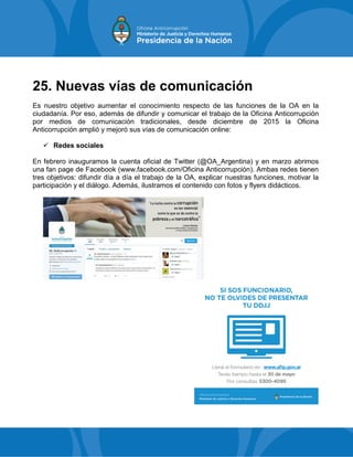25. Nuevas vías de comunicación
Es nuestro objetivo aumentar el conocimiento respecto de las funciones de la OA en la
ciudadanía. Por eso, además de difundir y comunicar el trabajo de la Oficina Anticorrupción
por medios de comunicación tradicionales, desde diciembre de 2015 la Oficina
Anticorrupción amplió y mejoró sus vías de comunicación online:
 Redes sociales
En febrero inauguramos la cuenta oficial de Twitter (@OA_Argentina) y en marzo abrimos
una fan page de Facebook (www.facebook.com/Oficina Anticorrupción). Ambas redes tienen
tres objetivos: difundir día a día el trabajo de la OA, explicar nuestras funciones, motivar la
participación y el diálogo. Además, ilustramos el contenido con fotos y flyers didácticos.
 