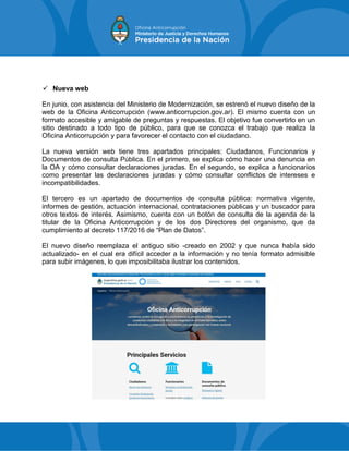  Nueva web
En junio, con asistencia del Ministerio de Modernización, se estrenó el nuevo diseño de la
web de la Oficina Anticorrupción (www.anticorrupcion.gov.ar). El mismo cuenta con un
formato accesible y amigable de preguntas y respuestas. El objetivo fue convertirlo en un
sitio destinado a todo tipo de público, para que se conozca el trabajo que realiza la
Oficina Anticorrupción y para favorecer el contacto con el ciudadano.
La nueva versión web tiene tres apartados principales: Ciudadanos, Funcionarios y
Documentos de consulta Pública. En el primero, se explica cómo hacer una denuncia en
la OA y cómo consultar declaraciones juradas. En el segundo, se explica a funcionarios
como presentar las declaraciones juradas y cómo consultar conflictos de intereses e
incompatibilidades.
El tercero es un apartado de documentos de consulta pública: normativa vigente,
informes de gestión, actuación internacional, contrataciones públicas y un buscador para
otros textos de interés. Asimismo, cuenta con un botón de consulta de la agenda de la
titular de la Oficina Anticorrupción y de los dos Directores del organismo, que da
cumplimiento al decreto 117/2016 de “Plan de Datos”.
El nuevo diseño reemplaza el antiguo sitio -creado en 2002 y que nunca había sido
actualizado- en el cual era difícil acceder a la información y no tenía formato admisible
para subir imágenes, lo que imposibilitaba ilustrar los contenidos.
 