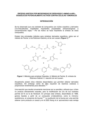 SÍNTESIS ASISTIDA POR MICROONDAS DE DERIVADOS 2-AMINO-4-ARIL-
  OXAZÓLICOS POTENCIALMENTE ACTIVOS CONTRA CÉLULAS TUMORALES


                                  INTRODUCCIÓN


Se ha observado que una variedad de compuestos con núcleo oxazólico y derivados
2,4,5-trisustituidos manifiestan importantes propiedades anticancerígenas a
concentraciones bajas.1-3 Por tal motivo se hace importante la síntesis de estos
compuestos.

Existen tres principales métodos para sintetizar derivados oxazólicos, estos son el
método de Fischer, el de Robinson-Gabriel y el de van Leusen (Figura 1).4-6




   Figura 1. Métodos para sintetizar Oxazoles. A. Método de Fischer, B. síntesis de
                   Robinson-Gabriel, C. reacción de van Leusen.

Actualmente existen otros métodos desarrollados que permiten obtener derivados
oxazólicos. Sin embargo varios de ellos requieren de reactivos costosos o
proporcionan rendimientos poco elevados.7-8

Una reacción que resulta conveniente mencionar por su sencillez y eficacia que, si bien
no produce directamente oxazoles, pero la modificación de uno de sus sustratos
permite tal fin es la de Hantzsch. En principio esta síntesis, desarrollada en 1888,
genera tiazoles a partir de un compuesto α-halocetónico, como la 2-bromo-
acetofenona, en presencia de tiourea.9-11 La sustitución de la tiourea por urea permite
obtener como producto un oxazol y en el 2005 Xiang et al. aprovecharon esta ventaja




                                          1
 