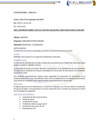 1
COCHABAMBA – BOLIVIA
Fecha: Cbba 23 de septiembre del 2019
De: JHONY AGUILAR
CC: SENASAG
REF: INFORME SOBRE CONCLUCION DE TRABAJO-CABLEADO ESTRUCTURADO
Cliente: SENASAG
Proyecto: CABLEADO ESTRUCTURADO.
Ubicación: Quillacollo - Cochabamba
ANTECEDENTES.
A solicitud de los señores de Senasag, se realizó la instalación de puntos de datos.
LUGAR.
SENASAG está ubicada en la ciudad de Cochabamba, Quillacollo.
INTRODUCCION.
Un sistema de cableado estructurado consiste de una infraestructura flexible de cables que puede
aceptar y soportar múltiples sistemas.
La necesidad de contar con mayor robustez y prestaciones en las plataformas de comunicaciones
ha impulsado la utilización de mayores velocidades de transmisión de información en el hardware
activo de las redes.
Esta situación necesariamente implica mayor capacidad de transmisión de información en el
hardware pasivo de la red, entendiéndose este como la infraestructura de cableado estructurado,
cuyo diseño de instalación están reglamentados internacionalmente desde 1991.
OBJETIVOS.
El objetivo general es de implementar un sistema de cableado, con el fin de realizar la instalación
de puntos de datos. Y que garantice la correcta operación de los servicios que requiere el cliente
con tecnología de vanguardia.
OBJETIVOS SECUNDARIOS.
• Instalación de 96 puntos de datos.
• Picado de pared
• Instalación de ductos
• Tendido de cable utp según plano
• Certificación de puntos de red
• Etiquetado de red
 