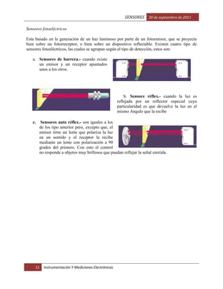 SENSORES 30 de septiembre de 2011
Sensores fotoeléctricos
Esta basado en la generación de un haz luminoso por parte de un fotoemisor, que se proyecta
bien sobre un fotorreceptor, o bien sobre un dispositivo reflectable. Existen cuatro tipo de
sensores fotoeléctricos, las cuales se agrupan según el tipo de detección, estos son:
a. Sensores de barrera.- cuando existe
un emisor y un receptor apuntados
unos a los otros.

b. Sensore réflex.- cuando la luz es
reflejada por un reflector especial cuya
particularidad es que devuelve la luz en el
mismo Angulo que la recibe
c.

Sensores auto réflex.- son iguales a los
de los tipo anterior pero, excepto que, el
emisor tirne un lente que polariza la luz
en un sentido y el receptor la recibe
mediante un lente con polarización a 90
grados del primero. Con esto el control
no responde a objetos muy brillosos que puedan reflejar la señal emitida.

11

Instrumentación Y Mediciones Electrónicas

 