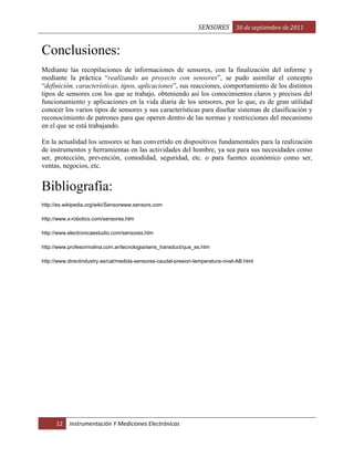 SENSORES 30 de septiembre de 2011

Conclusiones:
Mediante las recopilaciones de informaciones de sensores, con la finalización del informe y
mediante la práctica “realizando un proyecto con sensores”, se pudo asimilar el concepto
“definición, características, tipos, aplicaciones”, sus reacciones, comportamiento de los distintos
tipos de sensores con los que se trabajo, obteniendo así los conocimientos claros y precisos del
funcionamiento y aplicaciones en la vida diaria de los sensores, por lo que, es de gran utilidad
conocer los varios tipos de sensores y sus características para diseñar sistemas de clasificación y
reconocimiento de patrones para que operen dentro de las normas y restricciones del mecanismo
en el que se está trabajando.
En la actualidad los sensores se han convertido en dispositivos fundamentales para la realización
de instrumentos y herramientas en las actividades del hombre, ya sea para sus necesidades como
ser, protección, prevención, comodidad, seguridad, etc. o para fuentes económico como ser,
ventas, negocios, etc.

Bibliografía:
http://es.wikipedia.org/wiki/Sensorwww.sensors.com
http://www.x-robotics.com/sensores.htm
http://www.electronicaestudio.com/sensores.htm
http://www.profesormolina.com.ar/tecnologia/sens_transduct/que_es.htm
http://www.directindustry.es/cat/medida-sensores-caudal-presion-temperatura-nivel-AB.html

12

Instrumentación Y Mediciones Electrónicas

 