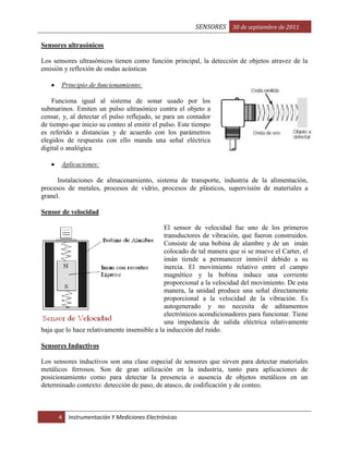 SENSORES 30 de septiembre de 2011
Sensores ultrasónicos
Los sensores ultrasónicos tienen como función principal, la detección de objetos atravez de la
emisión y reflexión de ondas acústicas
Principio de funcionamiento:
Funciona igual al sistema de sonar usado por los
submarinos. Emiten un pulso ultrasónico contra el objeto a
censar, y, al detectar el pulso reflejado, se para un contador
de tiempo que inicio su conteo al emitir el pulso. Este tiempo
es referido a distancias y de acuerdo con los parámetros
elegidos de respuesta con ello manda una señal eléctrica
digital o analógica
Aplicaciones:
Instalaciones de almacenamiento, sistema de transporte, industria de la alimentación,
procesos de metales, procesos de vidrio, procesos de plásticos, supervisión de materiales a
granel.
Sensor de velocidad
El sensor de velocidad fue uno de los primeros
transductores de vibración, que fueron construidos.
Consiste de una bobina de alambre y de un imán
colocado de tal manera que si se mueve el Carter, el
imán tiende a permanecer inmóvil debido a su
inercia. El movimiento relativo entre el campo
magnético y la bobina induce una corriente
proporcional a la velocidad del movimiento. De esta
manera, la unidad produce una señal directamente
proporcional a la velocidad de la vibración. Es
autogenerado y no necesita de aditamentos
electrónicos acondicionadores para funcionar. Tiene
una impedancia de salida eléctrica relativamente
baja que lo hace relativamente insensible a la inducción del ruido.
Sensores Inductivos
Los sensores inductivos son una clase especial de sensores que sirven para detectar materiales
metálicos ferrosos. Son de gran utilización en la industria, tanto para aplicaciones de
posicionamiento como para detectar la presencia o ausencia de objetos metálicos en un
determinado contexto: detección de paso, de atasco, de codificación y de conteo.

4

Instrumentación Y Mediciones Electrónicas

 