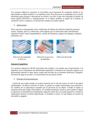 SENSORES 30 de septiembre de 2011
Los sensores inductivos consisten en una bobina cuya frecuencia de oscilación cambia al ser
aproximado un objeto metálico a su superficie axial. Esta frecuencia es empleada en un circuito
electrónico para conectar o desconectar un tiristor y con ello, lo que esté conectado al mismo, de
forma digital (ON-OFF) o, analógicamente. Si el objeto metálico se aparta de la bobina, la
oscilación vuelve a empezar y el mecanismo recupera su estado original.
Aplicaciones:
Estos sensores se desempeñan en las condiciones de trabajo más difíciles donde hay presente
aceites, líquidos, polvos y vibraciones, entre algunas que se mencionan están: herramientas,
máquinas textiles, líneas transportadoras, sistema de transporte, equipos de empaques, industria
automotriz, etc.

Sensores Capacitivos
Los sensores capacitivos (KAS) reaccionan ante metales y no metales que al aproximarse a la
superficie activa sobrepasan una determinada capacidad. La distancia de conexión respecto a un
determinado material es tanto mayor cuanto más elevada sea su constante dieléctrica. Ejemplos:
Presencia de agua en un tubo o el cereal dentro de una caja de cartón.
Principio de funcionamiento:
Consta de una sonda situada en la parte posterior de la cara del sensor el cual es una placa
condensadora. Al aplicar corriente al sensor, se genera un campo electrostático que reacciona a
los cambios de la capacitancia causados por la presencia de un objeto. Cuando el objeto se
encuentra fuera del campo electrostático, el oscilador permanece inactivo, pero cuando el objeto
se aproxima, se desarrolla un acoplamiento capacitivo entre éste y la sonda capacitiva. Cuando la
capacitancia alcanza un límite especificado, el oscilador se activa, lo cual dispara el circuito de
encendido y apagado.

5

Instrumentación Y Mediciones Electrónicas

 