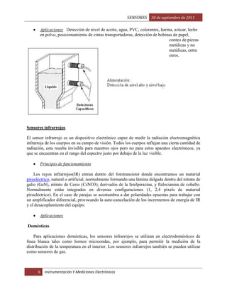 SENSORES 30 de septiembre de 2011
Aplicaciones Detección de nivel de aceite, agua, PVC, colorantes, harina, azúcar, leche
en polvo, posicionamiento de cintas transportadoras, detección de bobinas de papel,
conteo de piezas
metálicas y no
metálicas, entre
otros.

Sensores infrarrojos
El sensor infrarrojo es un dispositivo electrónico capaz de medir la radiación electromagnética
infrarroja de los cuerpos en su campo de visión. Todos los cuerpos reflejan una cierta cantidad de
radiación, esta resulta invisible para nuestros ojos pero no para estos aparatos electrónicos, ya
que se encuentran en el rango del espectro justo por debajo de la luz visible.
Principio de funcionamiento
Los rayos infrarrojos(IR) entran dentro del fototransistor donde encontramos un material
piroeléctrico, natural o artificial, normalmente formando una lámina delgada dentro del nitrato de
galio (GaN), nitrato de Cesio (CsNO3), derivados de la fenilpirazina, y ftalocianina de cobalto.
Normalmente están integrados en diversas configuraciones (1, 2,4 píxels de material
piroeléctrico). En el caso de parejas se acostumbra a dar polaridades opuestas para trabajar con
un amplificador diferencial, provocando la auto-cancelación de los incrementos de energía de IR
y el desacoplamiento del equipo.
Aplicaciones
Domésticas
Para aplicaciones domésticas, los sensores infrarrojos se utilizan en electrodomésticos de
línea blanca tales como hornos microondas, por ejemplo, para permitir la medición de la
distribución de la temperatura en el interior. Los sensores infrarrojos también se pueden utilizar
como sensores de gas.

6

Instrumentación Y Mediciones Electrónicas

 