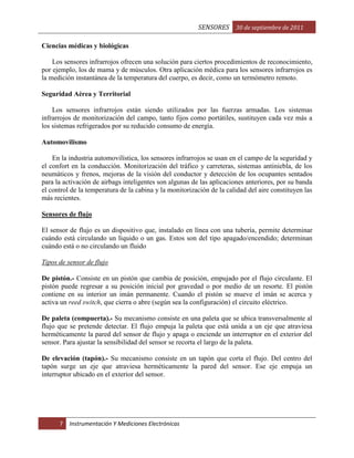 SENSORES 30 de septiembre de 2011
Ciencias médicas y biológicas
Los sensores infrarrojos ofrecen una solución para ciertos procedimientos de reconocimiento,
por ejemplo, los de mama y de músculos. Otra aplicación médica para los sensores infrarrojos es
la medición instantánea de la temperatura del cuerpo, es decir, como un termómetro remoto.
Seguridad Aérea y Territorial
Los sensores infrarrojos están siendo utilizados por las fuerzas armadas. Los sistemas
infrarrojos de monitorización del campo, tanto fijos como portátiles, sustituyen cada vez más a
los sistemas refrigerados por su reducido consumo de energía.
Automovilismo
En la industria automovilística, los sensores infrarrojos se usan en el campo de la seguridad y
el confort en la conducción. Monitorización del tráfico y carreteras, sistemas antiniebla, de los
neumáticos y frenos, mejoras de la visión del conductor y detección de los ocupantes sentados
para la activación de airbags inteligentes son algunas de las aplicaciones anteriores, por su banda
el control de la temperatura de la cabina y la monitorización de la calidad del aire constituyen las
más recientes.
Sensores de flujo
El sensor de flujo es un dispositivo que, instalado en línea con una tubería, permite determinar
cuándo está circulando un líquido o un gas. Estos son del tipo apagado/encendido; determinan
cuándo está o no circulando un fluido
Tipos de sensor de flujo
De pistón.- Consiste en un pistón que cambia de posición, empujado por el flujo circulante. El
pistón puede regresar a su posición inicial por gravedad o por medio de un resorte. El pistón
contiene en su interior un imán permanente. Cuando el pistón se mueve el imán se acerca y
activa un reed switch, que cierra o abre (según sea la configuración) el circuito eléctrico.
De paleta (compuerta).- Su mecanismo consiste en una paleta que se ubica transversalmente al
flujo que se pretende detectar. El flujo empuja la paleta que está unida a un eje que atraviesa
herméticamente la pared del sensor de flujo y apaga o enciende un interruptor en el exterior del
sensor. Para ajustar la sensibilidad del sensor se recorta el largo de la paleta.
De elevación (tapón).- Su mecanismo consiste en un tapón que corta el flujo. Del centro del
tapón surge un eje que atraviesa herméticamente la pared del sensor. Ese eje empuja un
interruptor ubicado en el exterior del sensor.

7

Instrumentación Y Mediciones Electrónicas

 