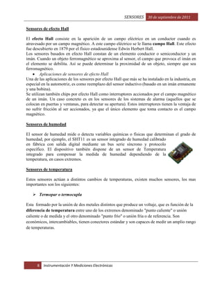 SENSORES 30 de septiembre de 2011
Sensores de efecto Hall
El efecto Hall consiste en la aparición de un campo eléctrico en un conductor cuando es
atravesado por un campo magnético. A este campo eléctrico se le llama campo Hall. Este efecto
fue descubierto en 1879 por el físico estadounidense Edwin Herbert Hall.
Los sensores basados en efecto Hall constan de un elemento conductor o semiconductor y un
imán. Cuando un objeto ferromagnético se aproxima al sensor, el campo que provoca el imán en
el elemento se debilita. Así se puede determinar la proximidad de un objeto, siempre que sea
ferromagnético.
Aplicaciones de sensores de efecto Hall
Una de las aplicaciones de los sensores por efecto Hall que más se ha instalado en la industria, en
especial en la automotriz, es como reemplazo del sensor inductivo (basado en un imán ermanente
y una bobina).
Se utilizan también chips por efecto Hall como interruptores accionados por el campo magnético
de un imán. Un caso concreto es en los sensores de los sistemas de alarma (aquellos que se
colocan en puertas y ventanas, para detectar su apertura). Estos interruptores tienen la ventaja de
no sufrir fricción al ser accionados, ya que el único elemento que toma contacto es el campo
magnético.
Sensores de humedad
El sensor de humedad mide o detecta variables químicas o físicas que determinan el grado de
humedad, por ejemplo, el SHT11 es un sensor integrado de humedad calibrado
en fábrica con salida digital mediante un bus serie síncrono y protocolo
específico. El dispositivo también dispone de un sensor de Temperatura
integrado para compensar la medida de humedad dependiendo de la
temperatura, en casos extremos.
Sensores de temperatura
Estos sensores actúan a distintos cambios de temperaturas, existen muchos sensores, los mas
importantes son los siguientes:
 Termopar o termocupla
Esta formado por la unión de dos metales distintos que produce un voltaje, que es función de la
diferencia de temperatura entre uno de los extremos denominado "punto caliente" o unión
caliente o de medida y el otro denominado "punto frío" o unión fría o de referencia. Son
económicos, intercambiables, tienen conectores estándar y son capaces de medir un amplio rango
de temperaturas.

8

Instrumentación Y Mediciones Electrónicas

 