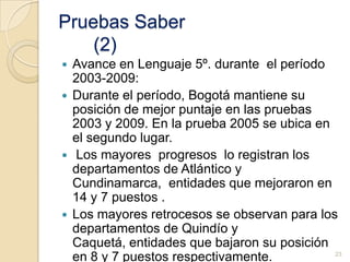 Pruebas SaberLenguaje 5º del año 2009Bogotá alcanza el mayor promedio, 334, puntaje 13% superior al promedio nacional (300). Le siguen,  Cundinamarca, Risaralda, Santander, y Boyacá con promedios superiores al promedio nacional, entre 308 y 313. En el promedio: Atlántico, Caldas, Antioquia, Meta, Norte de Santander, Valle, Tolima y Quindío. Los restantes 11 departamentos, se ubican por debajo del promedio nacional. El menor es Chocó, 247 puntos.22