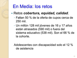 Persona en situación de discapacidadEn el censo del 2005 las personas con discapacidad tienen cuatro años y medio y sin discapacidad han alcanzado dos años másEl año máximo de escolaridad por niveles: 46,8% de los discapacitados logran algún año de básica primaria, los no discapacitados en un 36,3%; Secundaria clásica o técnica el 21,8% y de los no discapacitados el 36,7%; Educación superior el 5,4% de los discapacitados alcanzó ese nivel frente al 11,4% de los no discapacitados  y de educación de postgrado solo 0,4%  de discapacitados tuvo esos estudios. Es decir casi la mitad de las personas con discapacidad llegan como máximo a algún nivel de la básica primaria.39