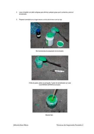 Jillsvick Kuri Mera Técnicas de Impresión Paralelo 2
4. Lavar el bastidor con jabón antigrasa para eliminar cualquier grasa que lo contamine, previo al
emulsionado.
5. Preparar la emulsión en un lugar oscuro o a la luz de la luna o con luz roja.
Mis herramientas de preparación de la emulsión.
A falta de gotero utilicé una jeringuilla: 7 gotas de sensibilizador por cada
CUCHARADA SOPERA de emulsión.
Mezclar bien.
 