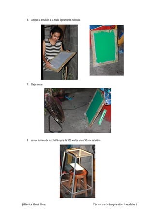 Jillsvick Kuri Mera Técnicas de Impresión Paralelo 2
6. Aplicar la emulsión a la malla ligeramente inclinada.
7. Dejar secar.
8. Armar la mesa de luz.: Mi lámpara de 500 wattz a unos 30 cms del vidrio.
 