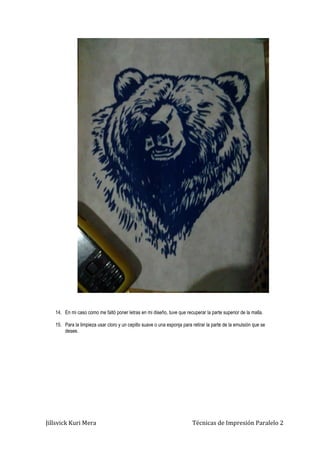 Jillsvick Kuri Mera Técnicas de Impresión Paralelo 2
14. En mi caso como me faltó poner letras en mi diseño, tuve que recuperar la parte superior de la malla.
15. Para la limpieza usar cloro y un cepillo suave o una esponja para retirar la parte de la emulsión que se
desee.
 