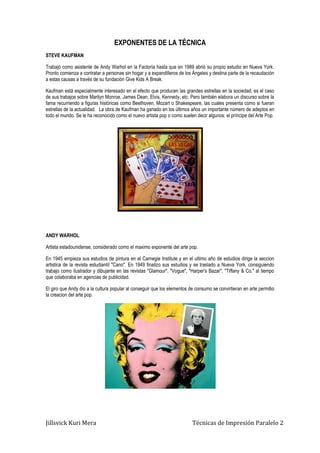 Jillsvick Kuri Mera Técnicas de Impresión Paralelo 2
EXPONENTES DE LA TÉCNICA
STEVE KAUFMAN
Trabajó como asistente de Andy Warhol en la Factoría hasta que en 1989 abrió su propio estudio en Nueva York.
Pronto comienza a contratar a personas sin hogar y a expandilleros de los Ángeles y destina parte de la recaudación
a estas causas a través de su fundación Give Kids A Break.
Kaufman está especialmente interesado en el efecto que producen las grandes estrellas en la sociedad, es el caso
de sus trabajos sobre Marilyn Monroe, James Dean, Elvis, Kennedy, etc. Pero también elabora un discurso sobre la
fama recurriendo a figuras históricas como Beethoven, Mozart o Shakespeare, las cuales presenta como si fueran
estrellas de la actualidad. La obra de Kaufman ha ganado en los últimos años un importante número de adeptos en
todo el mundo. Se le ha reconocido como el nuevo artista pop o como suelen decir algunos: el príncipe del Arte Pop.
ANDY WARHOL
Artista estadounidense, considerado como el maximo exponente del arte pop.
En 1945 empieza sus estudios de pintura en el Carnegie Institute y en el ultimo año de estudios dirige la seccion
artistica de la revista estudiantil "Cano". En 1949 finalizo sus estudios y se traslado a Nueva York, consiguiendo
trabajo como ilustrador y dibujante en las revistas "Glamour", "Vogue", "Harper's Bazar", "Tiffany & Co." al tiempo
que colaboraba en agencias de publicidad.
El giro que Andy dio a la cultura popular al conseguir que los elementos de consumo se convirtieran en arte permitio
la creacion del arte pop.
 