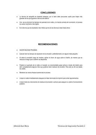 Jillsvick Kuri Mera Técnicas de Impresión Paralelo 2
CONCLUSIONES
 La técnica de serigrafía es bastante trabajosa, por lo tanto debe procurarse usarla para tirajes más
grandes de los que aguante la técnica del esténcil.
 Una vez se dominan los tiempos de quemado de la malla, y la mezcla correcta de la emulsión, el proceso
se vuelve muchísimo más rápido.
 Es la técnica que da resultados más nítidos que los de las técnicas vistas hasta ahora.
RECOMENDACIONES.
 HACER MUCHAS PRUEBAS.
 Calcular bien los tiempos de exposición de la emulsión, preferiblemente con alguna malla pequeña.
 Al retirar la emulsión luego de insolara, aplicar el chorro de agua sobre el diseño, de manera que se
reduzca el riesgo que lo exterior se desprenda.
 Posterior al quemado de la malla y el secado, es recomendable pasar pintura a través del diseño para
abrir completamente algunos hilos que pudieran tener residuos de emulsión. Para esto es útil una tarjeta
de crédito.
 Mantener las manos limpias durante todo el proceso.
 Limpiar la malla inmediatamente después de haber terminado de imprimir para evitar taponamientos.
 Limpiar todos los instrumentos de residuos de emulsión o pintura para asegurar su óptimo funcionamiento
posterior.
 