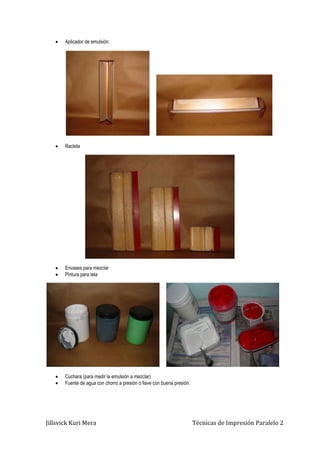Jillsvick Kuri Mera Técnicas de Impresión Paralelo 2
 Aplicador de emulsión:
 Racleta
 Envases para mezclar
 Pintura para tela
 Cuchara (para medir la emulsión a mezclar)
 Fuente de agua con chorro a presión o llave con buena presión.
 