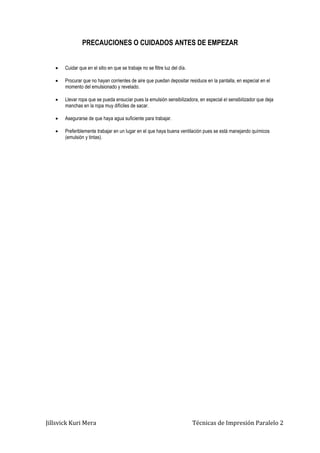 Jillsvick Kuri Mera Técnicas de Impresión Paralelo 2
PRECAUCIONES O CUIDADOS ANTES DE EMPEZAR
 Cuidar que en el sitio en que se trabaje no se filtre luz del día.
 Procurar que no hayan corrientes de aire que puedan depositar residuos en la pantalla, en especial en el
momento del emulsionado y revelado.
 Llevar ropa que se pueda ensuciar pues la emulsión sensibilizadora, en especial el sensibilizador que deja
manchas en la ropa muy difíciles de sacar.
 Asegurarse de que haya agua suficiente para trabajar.
 Preferiblemente trabajar en un lugar en el que haya buena ventilación pues se está manejando químicos
(emulsión y tintas).
 