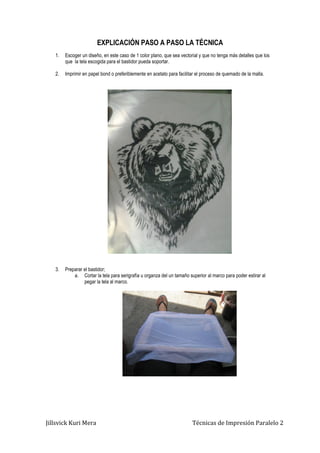 Jillsvick Kuri Mera Técnicas de Impresión Paralelo 2
EXPLICACIÓN PASO A PASO LA TÉCNICA
1. Escoger un diseño, en este caso de 1 color plano, que sea vectorial y que no tenga más detalles que los
que la tela escogida para el bastidor pueda soportar.
2. Imprimir en papel bond o preferiblemente en acetato para facilitar el proceso de quemado de la malla.
3. Preparar el bastidor;
a. Cortar la tela para serigrafía u organza del un tamaño superior al marco para poder estirar al
pegar la tela al marco.
 