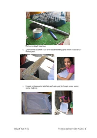 Jillsvick Kuri Mera Técnicas de Impresión Paralelo 2
Mis herramientas y la tela antigua.
b. Aplicar cemento de contacto a uno de los lados del bastidor y aplicar presión a la tela con un
martillo o piedra.
c. Proseguir con los siguientes lados hasta que la tela quede bien tensada sobre el bastidor,
recortar el sobrante.
 