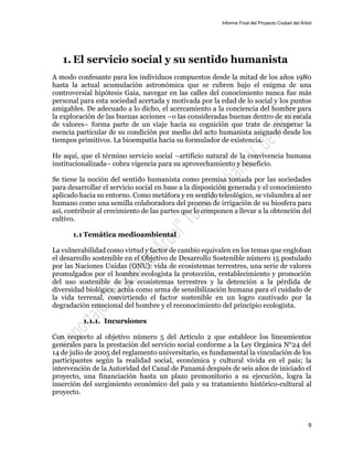 Informe Final del Proyecto Ciudad del Árbol
9
1. El servicio social y su sentido humanista
A modo confesante para los individuos compuestos desde la mitad de los años 1980
hasta la actual acumulación astronómica que se cubren bajo el enigma de una
controversial hipótesis Gaia, navegar en las calles del conocimiento nunca fue más
personal para esta sociedad acertada y motivada por la edad de lo social y los puntos
amigables. De adecuado a lo dicho, el acercamiento a la conciencia del hombre para
la exploración de las buenas acciones –o las consideradas buenas dentro de su escala
de valores– forma parte de un viaje hacia su cognición que trate de recuperar la
esencia particular de su condición por medio del acto humanista asignado desde los
tiempos primitivos. La bioempatía hacia su formulador de existencia.
He aquí, que el término servicio social –artificio natural de la convivencia humana
institucionalizada– cobra vigencia para su aprovechamiento y beneficio.
Se tiene la noción del sentido humanista como premisa tomada por las sociedades
para desarrollar el servicio social en base a la disposición generada y el conocimiento
aplicado hacia su entorno. Como metáfora y en sentido teleológico, se vislumbra al ser
humano como una semilla colaboradora del proceso de irrigación de su biosfera para
así, contribuir al crecimiento de las partes que lo componen a llevar a la obtención del
cultivo.
1.1 Temática medioambiental
La vulnerabilidad como virtud y factor de cambio equivalen en los temas que engloban
el desarrollo sostenible en el Objetivo de Desarrollo Sostenible número 15 postulado
por las Naciones Unidas (ONU): vida de ecosistemas terrestres, una serie de valores
promulgados por el hombre ecologista la protección, restablecimiento y promoción
del uso sostenible de los ecosistemas terrestres y la detención a la pérdida de
diversidad biológica; actúa como arma de sensibilización humana para el cuidado de
la vida terrenal, convirtiendo el factor sostenible en un logro cautivado por la
degradación emocional del hombre y el reconocimiento del principio ecologista.
1.1.1. Incursiones
Con respecto al objetivo número 5 del Artículo 2 que establece los lineamientos
generales para la prestación del servicio social conforme a la Ley Orgánica N°24 del
14 de julio de 2005 del reglamento universitario, es fundamental la vinculación de los
participantes según la realidad social, económica y cultural vivida en el país; la
intervención de la Autoridad del Canal de Panamá después de seis años de iniciado el
proyecto, una financiación hasta un plazo premonitorio a su ejecución, logra la
inserción del surgimiento económico del país y su tratamiento histórico-cultural al
proyecto.
 
