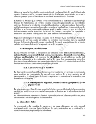 Informe Final del Proyecto Ciudad del Árbol
10
¿Cómo se logra la vinculación mente-estudiantil con la realidad del país? Ofreciendo
aportes de comprensión y reconocimiento de las debilidades, capacidades, recursos y
desventajas que posea el Estado en su escala de autosuficiencia estatista.
Referente al Artículo 4, el servicio social incursionado en la elaboración del reportaje
Ciudad del Árbol ronda un servicio interno con partes presenciales de autoridades
externas debido a la prestación estudiantil conjunto a la Vicerrectoría de Extensión,
unidad académica encargada al servicio comunitario localizado en el corregimiento de
Chilibre; y se deriva una consideración de servicio social externo ya que, se trabajará
indirectamente con la Autoridad del Canal de Panamá, encargada de conservar y
mantener a la Cuenca Hidrográfica del Canal en buen funcionamiento.
Siguiendo el margen de tiempo señalado en el Artículo 5, se cubrirá 120 horas de
duración del servicio social divididas en periodos convenientes para la equidad
interna de los miembros del equipo estudiantil. Se prevé una continuación al inicio
del año próximo culminando la segunda parte del proyecto.
1.2 Conceptos y definiciones
En su primario absoluto, la abstracción de términos como educación ambiental,
reforestación, responsabilidad social, bioempatía, desarrollo sostenible,
valores ambientales y el concepto de identidad, van dirigidos por medio del
absoluto existencial y la explicación lógica de cómo los componentes naturales
funcionan junto a la interacción y manipulación del hombre. El mantenimiento de los
hechos -metafísicos- en su esencia multidisciplinaria.
1.2.1. La naturaleza y el hombre
La figura antropomórfica del hombre es una representación pre activa a su conciencia
para amoldar su convivencia; la naturaleza es autora de lo representado en el
pensamiento y el mismo signo de hombre, representa el contacto de la naturaleza con
sus células autónomas.
1.2.2. Contemplación regional, delimitaciones geográficas (Ver
figura no.1)
La asignación específica del área revertida brinda, con una ideología de la renovación
ese interés histórico que representa los espacios utilizados por la administración del
Canal.
La conservación de una reserva forestal sujeta al equilibrio y la autoproducción, está
estacionada a un solo lugar de abastecimiento.
2. Ciudad del Árbol
Se comprende a la creación del proyecto y su desarrollo como un ente natural
coadyuvador del existente factor biológico del país, profundizar en la realización y
cumplimiento sus propios objetivos iniciales.
 