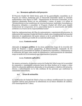 Informe Final del Proyecto Ciudad del Árbol
11
2.1 Resumen aplicativo del proyecto
El Proyecto Ciudad del Árbol forma parte de las generalidades concebidas en el
Proyecto de Cultura Ambiental para el Desarrollo Sostenible donde la comisión
ambientalista como figura la VIEX - Departamento de Servicios Comunales, en los
objetivos planteados dentro de sus actividades y metas, el punto 3 se refiere al
“fortalecimiento en las condiciones de recursos humanos, materiales, tecnológicos y
financieros dirigidos a consolidar el Proyecto Ciudad del Árbol para modelo
institucional de compromiso de la universidad hacia la conservación del medio
ambiente en el marco de la responsabilidad social”.
Dado las reglamentaciones del Plan de mejoramiento y seguimiento de proyectos, la
elaboración del reportaje Ciudad del Árbol se añade como complemento instrumental
inherente al cumplimiento del punto número 5 de la actividad donde se busca la
elaboración y difusión por medio de un material audiovisual.
2.1.1. Contexto social
Adecuado al margen político de las áreas establecidas luego de la reversión del
Canal de Panamá a manos panameñas, el desconocimiento enajenado de los
habitantes de la comunidad de Chilibre; la interacción esporádica y rudimentaria en
la utilización del lugar como medio de subsistencia e instrumentación de identidad,
surge en medio de la circunstancia que experimenta el proyecto.
2.1.2. Contexto aplicativo
De manera accionaria, el reportaje acerca de Ciudad del Árbol surge de la necesidad
de expansión y reanimación atrayente hacia las obras hechas en el campo y cómo
infiere la educación ambiental, planteadas en los principios y objetivos del proyecto,
directa e indirectamente en la vida cotidiana de las personas que conforman la
comunidad universitaria.
2.2 Áreas de actuación
La zonificación de Ciudad del Árbol se basa en ordenar científicamente las especies
vegetales nativas para preservar la subsistencia en un futuro climático de cambios.
(Ver transcripción de F. Abre).
 