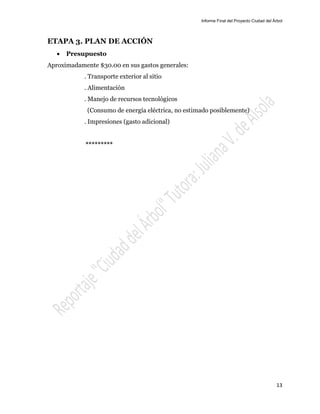 Informe Final del Proyecto Ciudad del Árbol
13
ETAPA 3. PLAN DE ACCIÓN
 Presupuesto
Aproximadamente $30.00 en sus gastos generales:
. Transporte exterior al sitio
. Alimentación
. Manejo de recursos tecnológicos
(Consumo de energía eléctrica, no estimado posiblemente)
. Impresiones (gasto adicional)
*********
 