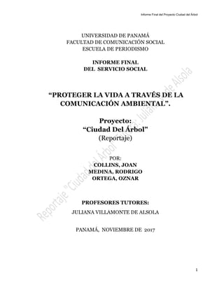 Informe Final del Proyecto Ciudad del Árbol
1
UNIVERSIDAD DE PANAMÁ
FACULTAD DE COMUNICACIÓN SOCIAL
ESCUELA DE PERIODISMO
INFORME FINAL
DEL SERVICIO SOCIAL
“PROTEGER LA VIDA A TRAVÉS DE LA
COMUNICACIÓN AMBIENTAL”.
Proyecto:
“Ciudad Del Árbol”
(Reportaje)
POR:
COLLINS, JOAN
MEDINA, RODRIGO
ORTEGA, OZNAR
PROFESORES TUTORES:
JULIANA VILLAMONTE DE ALSOLA
PANAMÁ, NOVIEMBRE DE 2017
 