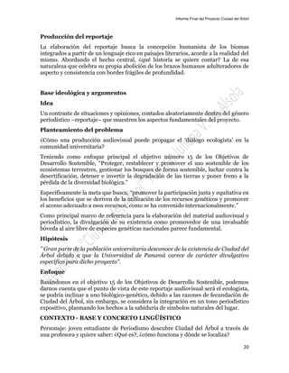 Informe Final del Proyecto Ciudad del Árbol
20
Producción del reportaje
La elaboración del reportaje busca la concepción humanista de los biomas
integrados a partir de un lenguaje rico en paisajes literarios, acorde a la realidad del
mismo. Abordando el hecho central, ¿qué historia se quiere contar? La de esa
naturaleza que celebra su propia abolición de los brazos humanos adulteradores de
aspecto y consistencia con bordes frágiles de profundidad.
Base ideológica y argumentos
Idea
Un contraste de situaciones y opiniones, contados aleatoriamente dentro del género
periodístico –reportaje– que muestren los aspectos fundamentales del proyecto.
Planteamiento del problema
¿Cómo una producción audiovisual puede propagar el ‘diálogo ecologista’ en la
comunidad universitaria?
Teniendo como enfoque principal el objetivo número 15 de los Objetivos de
Desarrollo Sostenible, “Proteger, restablecer y promover el uso sostenible de los
ecosistemas terrestres, gestionar los bosques de forma sostenible, luchar contra la
desertificación, detener e invertir la degradación de las tierras y poner freno a la
pérdida de la diversidad biológica.”
Específicamente la meta que busca, “promover la participación justa y equitativa en
los beneficios que se deriven de la utilización de los recursos genéticos y promover
el acceso adecuado a esos recursos, como se ha convenido internacionalmente.”
Como principal marco de referencia para la elaboración del material audiovisual y
periodístico, la divulgación de su existencia como promovedor de una invaluable
bóveda al aire libre de especies genéticas nacionales parece fundamental.
Hipótesis
” Gran parte de la población universitaria desconoce de la existencia de Ciudad del
Árbol debido a que la Universidad de Panamá carece de carácter divulgativo
específico para dicho proyecto”.
Enfoque
Basándonos en el objetivo 15 de los Objetivos de Desarrollo Sostenible, podemos
darnos cuenta que el punto de vista de este reportaje audiovisual será el ecologista,
se podría inclinar a uno biológico-genético, debido a las razones de fecundación de
Ciudad del Árbol, sin embargo, se considera la integración en un tono periodístico
expositivo, plasmando los hechos a la sabiduría de símbolos naturales del lugar.
CONTEXTO - BASE Y CONCRETO LINGÜÍSTICO
Personaje: joven estudiante de Periodismo descubre Ciudad del Árbol a través de
una profesora y quiere saber: ¿Qué es?, ¿cómo funciona y dónde se localiza?
 