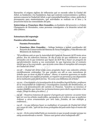 Informe Final del Proyecto Ciudad del Árbol
21
Narración: el enigma sigiloso de influencias qué se esconde sobre la Ciudad del
Árbol, su fundación y los fundadores, bajo qué contexto socioeconómico y político,
quienes conocen la Ciudad del Árbol, a qué comunidad beneficia y cómo, quién da el
presupuesto para mantenimiento, qué actividades se realizan en el área y la
proyección hacia las comunidades del país.
Entrevistas a: Francisco Abre González, co-fundador del proyecto y a Celeste
Changmarín de Hernández, como personas comulgantes a la situación actual del
sitio arbóreo.
Estructura del reportaje
Fuentes seleccionadas
Fuentes Personales:
 Francisco Abre González – biólogo botánico y actual coordinador del
Proyecto de Conservación del Sistema de Áreas Protegidas y Vida Silvestre del
Ministerio de Ambiente.
— “El problema está en que la Autoridad del Canal de Panamá (ACP) tenía otros
planes. Era de cobertura boscosa. Se dio el caso de que estábamos un poco
atrasados con lo que teníamos que hacer; la ACP iba a hacer un proyecto de
agroforestación masiva y nos acercamos. Lo que logramos fue el contacto
inicial que se ha concretado…que no tenía como idea el reemplazo del concepto
de Ciudad del Árbol”.
— 00:38 – Ciudad del Árbol tenía como propósito hacer una colección arboles
científicamente ordenados. “Lo que ustedes ven allí es una mezcolanza de
árboles que no tiene ni pies ni cabeza”. Ahora, si nosotros queremos en medio
de eso cumplir con nuestro propósito, se requiere un personal y una disposición
de la institución para darle forma. “Es como una biblioteca de árboles”.
— 03:00 – Con respecto a la investigación de la científica Ingrid Parker, profesora
de la Universidad de California e investigadora asociada del Smithsonian, en
cuento a la domesticación del caimito en Panamá, “nosotros no tenemos el
equipo científico que tienen los norteamericanos para darle seguimiento a las
cosas…Tengo la data y la ubico […]
— 03:36 – Nosotros tratamos de separar el proyecto por sectores: un sector tiene
que ver con los arboles maderables, agrupados en el orden en que se pudieran
ordenar y otros ornamentales por otro lado, frutales, de uso múltiple y
endémicos…
— 04:18 – Lo que debemos hacer es multiplicar el concepto de Ciudad del Árbol
por zonas de vida. “39% de las áreas protegidas del país están bajo el manto del
SINAP”.
— 04:50 – En la universidad hubo un momento en que no pude encajar porque no
estoy acostumbrado a mentir. “Estuve casi quince años trabajando allí”.
 