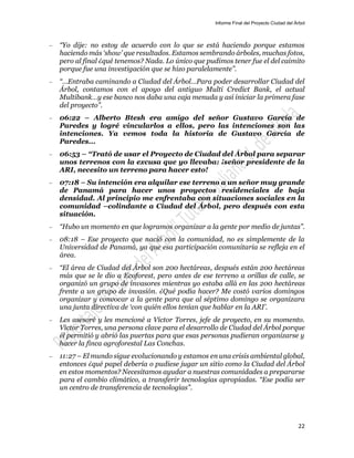 Informe Final del Proyecto Ciudad del Árbol
22
— “Yo dije: no estoy de acuerdo con lo que se está haciendo porque estamos
haciendo más ‘show’ que resultados. Estamos sembrando árboles, muchas fotos,
pero al final ¿qué tenemos? Nada. Lo único que pudimos tener fue el del caimito
porque fue una investigación que se hizo paralelamente”.
— “…Entraba caminando a Ciudad del Árbol…Para poder desarrollar Ciudad del
Árbol, contamos con el apoyo del antiguo Multi Credict Bank, el actual
Multibank…y ese banco nos daba una caja menuda y así iniciar la primera fase
del proyecto”.
— 06:22 – Alberto Btesh era amigo del señor Gustavo García de
Paredes y logré vincularlos a ellos, pero las intenciones son las
intenciones. Ya vemos toda la historia de Gustavo García de
Paredes...
— 06:53 – “Trató de usar el Proyecto de Ciudad del Árbol para separar
unos terrenos con la excusa que yo llevaba: ¡señor presidente de la
ARI, necesito un terreno para hacer esto!
— 07:18 – Su intención era alquilar ese terreno a un señor muy grande
de Panamá para hacer unos proyectos residenciales de baja
densidad. Al principio me enfrentaba con situaciones sociales en la
comunidad –colindante a Ciudad del Árbol, pero después con esta
situación.
— “Hubo un momento en que logramos organizar a la gente por medio de juntas”.
— 08:18 – Ese proyecto que nació con la comunidad, no es simplemente de la
Universidad de Panamá, ya que esa participación comunitaria se refleja en el
área.
— “El área de Ciudad del Árbol son 200 hectáreas, después están 200 hectáreas
más que se le dio a Ecoforest, pero antes de ese terreno a orillas de calle, se
organizó un grupo de invasores mientras yo estaba allá en las 200 hectáreas
frente a un grupo de invasión. ¿Qué podía hacer? Me costó varios domingos
organizar y convocar a la gente para que al séptimo domingo se organizara
una junta directiva de ‘con quién ellos tenían que hablar en la ARI’.
— Les asesoré y les mencioné a Víctor Torres, jefe de proyecto, en su momento.
Víctor Torres, una persona clave para el desarrollo de Ciudad del Árbol porque
él permitió y abrió las puertas para que esas personas pudieran organizarse y
hacer la finca agroforestal Las Conchas.
— 11:27 – El mundo sigue evolucionando y estamos en una crisis ambiental global,
entonces ¿qué papel debería o pudiese jugar un sitio como la Ciudad del Árbol
en estos momentos? Necesitamos ayudar a nuestras comunidades a prepararse
para el cambio climático, a transferir tecnologías apropiadas. “Ese podía ser
un centro de transferencia de tecnologías”.
 