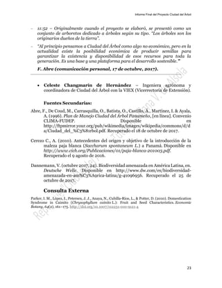 Informe Final del Proyecto Ciudad del Árbol
23
— 11:52 – Originalmente cuando el proyecto se elaboró, se presentó como un
conjunto de arboretos dedicado a árboles según su tipo. “Los árboles son los
originarios dueños de la tierra”.
— “Al principio pensamos a Ciudad del Árbol como algo no económico, pero en la
actualidad existe la posibilidad económica de producir semillas para
garantizar la existencia y disponibilidad de esos recursos para toda la
generación. Es una base y una plataforma para el desarrollo sostenible.”
F. Abre (comunicación personal, 17 de octubre, 2017).
 Celeste Changmarín de Hernández – Ingeniera agrónoma y
coordinadora de Ciudad del Árbol con la VIEX (Vicerrectoría de Extensión).
Fuentes Secundarias:
Abre, F., De Coud, M., Carrasquilla, O., Batista, O., Castillo, Á., Martínez, I. & Ayala,
A. (1996). Plan de Manejo Ciudad del Árbol Panameño, [en línea]. Convenio
CLIMA-FUDEP. Disponible en
http://ftpmirror.your.org/pub/wikimedia/images/wikipedia/commons/d/d
a/Ciudad_del_%C3%81rbol.pdf. Recuperado el 18 de octubre de 2017.
Cerezo C., A. (2010). Antecedentes del origen y objetivo de la introducción de la
maleza paja blanca (Saccharum spontaneum L.) a Panamá. Disponible en
http://www.cich.org/Publicaciones/01/paja-blanca-201003.pdf.
Recuperado el 9 agosto de 2016.
Dannemann, V. (octubre 2017, 24). Biodiversidad amenazada en América Latina, en.
Deutsche Welle. Disponible en http://www.dw.com/es/biodiversidad-
amenazada-en-am%C3%A9rica-latina/g-41096956. Recuperado el 25 de
octubre de 2017.
Consulta Externa
Parker, I. M., López, I., Petersen, J. J., Anaya, N., Cubilla-Rios, L., & Potter, D. (2010). Domestication
Syndrome in Caimito (Chrysophyllum cainito L.): Fruit and Seed Characteristics. Economic
Botany, 64(2), 161–175. http://doi.org/10.1007/s12231-010-9121-4
 