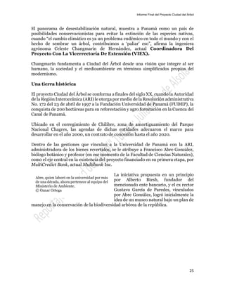 Informe Final del Proyecto Ciudad del Árbol
25
El panorama de desestabilización natural, muestra a Panamá como un país de
posibilidades conservacionistas para evitar la extinción de las especies nativas,
cuando “el cambio climático es ya un problema endémico en todo el mundo y con el
hecho de sembrar un árbol, contribuimos a ‘paliar’ eso”, afirma la ingeniera
agrónoma Celeste Changmarín de Hernández, actual Coordinadora Del
Proyecto Con La Vicerrectoría De Extensión (VIEX).
Changmarín fundamenta a Ciudad del Árbol desde una visión que integre al ser
humano, la sociedad y el medioambiente en términos simplificados propios del
modernismo.
Una tierra histórica
El proyecto Ciudad del Árbol se conforma a finales del siglo XX, cuando la Autoridad
de la Región Interoceánica (ARI) le otorga por medio de la Resolución administrativa
No. 172 del 23 de abril de 1997 a la Fundación Universidad de Panamá (FUDEP), la
conquista de 200 hectáreas para su reforestación y agro forestación en la Cuenca del
Canal de Panamá.
Ubicado en el corregimiento de Chilibre, zona de amortiguamiento del Parque
Nacional Chagres, las agendas de dichas entidades adecuaron el marco para
desarrollar en el año 2000, un contrato de concesión hasta el año 2020.
Dentro de las gestiones que vinculan a la Universidad de Panamá con la ARI,
administradora de los bienes revertidos, se le atribuye a Francisco Abre González,
biólogo botánico y profesor (en ese momento de la Facultad de Ciencias Naturales),
como el eje central en la existencia del proyecto financiado en su primera etapa, por
MultiCredict Bank, actual Multibank Inc.
La iniciativa propuesta en un principio
por Alberto Btesh, fundador del
mencionado ente bancario, y el ex rector
Gustavo García de Paredes, vinculados
por Abre González, logró inicialmente la
idea de un museo natural bajo un plan de
manejo en la conservación de la biodiversidad arbórea de la república.
Abre, quien laboró en la universidad por más
de una década, ahora pertenece al equipo del
Ministerio de Ambiente.
© Oznar Ortega
 