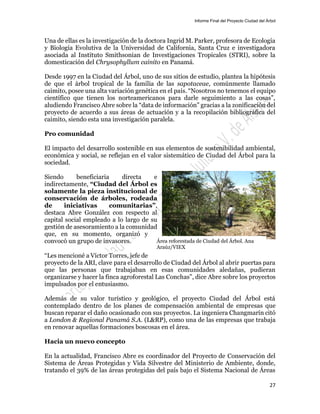 Informe Final del Proyecto Ciudad del Árbol
27
Una de ellas es la investigación de la doctora Ingrid M. Parker, profesora de Ecología
y Biología Evolutiva de la Universidad de California, Santa Cruz e investigadora
asociada al Instituto Smithsonian de Investigaciones Tropicales (STRI), sobre la
domesticación del Chrysophyllum cainito en Panamá.
Desde 1997 en la Ciudad del Árbol, uno de sus sitios de estudio, plantea la hipótesis
de que el árbol tropical de la familia de las sapotaceae, comúnmente llamado
caimito, posee una alta variación genética en el país. “Nosotros no tenemos el equipo
científico que tienen los norteamericanos para darle seguimiento a las cosas”,
aludiendo Francisco Abre sobre la “data de información” gracias a la zonificación del
proyecto de acuerdo a sus áreas de actuación y a la recopilación bibliográfica del
caimito, siendo esta una investigación paralela.
Pro comunidad
El impacto del desarrollo sostenible en sus elementos de sostenibilidad ambiental,
económica y social, se reflejan en el valor sistemático de Ciudad del Árbol para la
sociedad.
Siendo beneficiaria directa e
indirectamente, “Ciudad del Árbol es
solamente la pieza institucional de
conservación de árboles, rodeada
de iniciativas comunitarias”,
destaca Abre González con respecto al
capital social empleado a lo largo de su
gestión de asesoramiento a la comunidad
que, en su momento, organizó y
convocó un grupo de invasores.
“Les mencioné a Víctor Torres, jefe de
proyecto de la ARI, clave para el desarrollo de Ciudad del Árbol al abrir puertas para
que las personas que trabajaban en esas comunidades aledañas, pudieran
organizarse y hacer la finca agroforestal Las Conchas”, dice Abre sobre los proyectos
impulsados por el entusiasmo.
Además de su valor turístico y geológico, el proyecto Ciudad del Árbol está
contemplado dentro de los planes de compensación ambiental de empresas que
buscan reparar el daño ocasionado con sus proyectos. La ingeniera Changmarín citó
a London & Regional Panamá S.A. (L&RP), como una de las empresas que trabaja
en renovar aquellas formaciones boscosas en el área.
Hacia un nuevo concepto
En la actualidad, Francisco Abre es coordinador del Proyecto de Conservación del
Sistema de Áreas Protegidas y Vida Silvestre del Ministerio de Ambiente, donde,
tratando el 39% de las áreas protegidas del país bajo el Sistema Nacional de Áreas
Área reforestada de Ciudad del Árbol. Ana
Araúz/VIEX
 