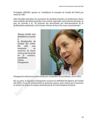Informe Final del Proyecto Ciudad del Árbol
28
Protegidas (SINAP), apunta en “multiplicar el concepto de Ciudad del Árbol por
zonas de vida”.
Abre González introduce los escenarios de equidad instando a la institución a hacer
mini ciudades del árbol asociadas a los centros regionales universitarios del país, ya
que, de acuerdo a él, “El proyecto fue desvirtuado por desconocedores de la
problemática ambiental y sin el menor interés de hacer las cosas correctamente”.
Changmarín mientras es entrevistada por estudiantes de periodismo, en la VIEX.
Por su parte, la ingeniera Changmarín reconoce la debilidad divulgativa de Ciudad
del Árbol y la acción institucional en gestionar apoyos, pero reitera que el proyecto
se incluyó en el plan de mejora institucional de la Universidad de Panamá.
‘Hemos tenido una
debilidad en cuanto
a
la divulgación de
Ciudad del Árbol.
Ha sido una
constante en
nosotros de hacer
cosas y que la gente
no la conozca’,
manifiesta
Celeste
Changmarín.
 