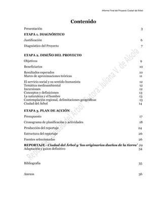 Informe Final del Proyecto Ciudad del Árbol
2
Contenido
Presentación 3
ETAPA 1. DIAGNÓSTICO
Justificación 6
Diagnóstico del Proyecto 7
ETAPA 2. DISEÑO DEL PROYECTO
Objetivos 9
Beneficiarios 10
Resultados esperados 10
Marco de aproximaciones teóricas 11
El servicio social y su sentido humanista 12
Temática medioambiental 12
Incursiones 12
Conceptos y definiciones 13
La naturaleza y el hombre 13
Contemplación regional, delimitaciones geográficas 13
Ciudad del Árbol 14
ETAPA 3. PLAN DE ACCIÓN
Presupuesto 17
Cronograma de planificación y actividades 18
Producción del reportaje 24
Estructura del reportaje 26
Fuentes seleccionadas 26
REPORTAJE - Ciudad del Árbol y ‘los originarios dueños de la tierra’ 29
Adaptación y guion definitivo 34
Bibliografía 35
Anexos 36
 