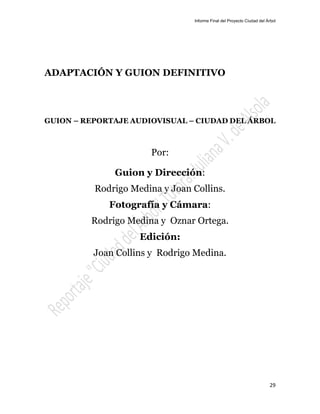 Informe Final del Proyecto Ciudad del Árbol
29
ADAPTACIÓN Y GUION DEFINITIVO
GUION – REPORTAJE AUDIOVISUAL – CIUDAD DEL ÁRBOL
Por:
Guion y Dirección:
Rodrigo Medina y Joan Collins.
Fotografía y Cámara:
Rodrigo Medina y Oznar Ortega.
Edición:
Joan Collins y Rodrigo Medina.
 