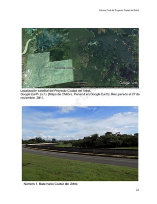 Informe Final del Proyecto Ciudad del Árbol
32
Localización satelital del Proyecto Ciudad del Árbol.
Google Earth. (s.f.). [Mapa de Chilibre, Panamá en Google Earth]. Recuperado el 27 de
noviembre, 2016.
Número 1. Ruta hacia Ciudad del Árbol.
 