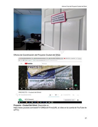 Informe Final del Proyecto Ciudad del Árbol
37
Oficina de Coordinación del Proyecto Ciudad del Árbol.
Proyecto - Ciudad Del Árbol. Disponible en:
https://www.youtube.com/watch?v=2MQvUb1Fnno(URL al vídeo en la cuenta de YouTube de
UPTV)
 