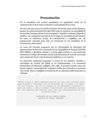 Informe Final del Proyecto Ciudad del Árbol
3
Presentación
— En la hendidura del mundo periodístico, el significado social de la
comunicación va de la mano conforme a la propiedad de las cosas.
— De esto, hay que excavar en hechos latentes del pasado para contar historias,
porque, la unión primordial del siglo XXI surge en mantener la centralidad de
las acciones humanas desde el ojo protagónico. Amoldar conforme el don de la
palabra y las cantidades musculares de la lengua la necesidad del ser humano
de tener su atribución propia de conocimiento y empatizar con sus
componentes naturales para tejer un entramado en las sociedades de la
información y del control.
— La toma del Proyecto propuesto por la Vicerrectoría de Extensión del
departamento de Servicios Comunales de la Universidad de Panamá CIUDAD
DEL ÁRBOL, a planificar, diseñar y a medio plazo realizar, es una minúscula
estimación al reflejo del hombre creado en la naturaleza de acuerdo a la escala
auto organizada de las representaciones retóricas y a su entorno.
— La educación ambiental propuesta a través de los distintos métodos y
actividades de Ciudad del Árbol, es un adiestramiento a la conciencia
formuladora de altruismo ecológico. Por ende, el proyecto nacido como una
fuente vegetal y restauradora de conjuntos visibles por el hombre en su forma
más visual, labra a semejanza la traslación de un reportaje audiovisual para su
reflexión.
“Padre Cuenca y madre Arbórea gracias por unir sus cortezas para
santificarme y honrarme; con la hermosura de su grama y el hedor
de sus tierras, así es la ciudad, no de esqueletos concretos y
vigas de acero; vidrio y mármol inquietante: una glándula salival
por las especies que habitan aquí, por las conservaciones de las
conservaciones...”
-ALEGORÍA DE LA LENGUA VERDE,
RELATO EN PROSA, ANÓNIMO
 
