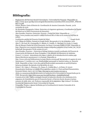 Informe Final del Proyecto Ciudad del Árbol
39
Bibliografía:
— Reglamento del Servicio Social Universitario. Universidad de Panamá: Disponible en:
http://www.up.ac.pa/ftp/2010/secgral/documentos/acuerdos/CGU/2010/CGU_N%C2%
B02-10.pdf
— Gómez, Ramiro. Carta al Director de Coordinación de Asuntos Comunales. Panamá, 30 de
noviembre de 2016.
— De Hernández Changmarín, Celeste. Entrevista a la Ingeniera agrónoma y Coordinadora de Ciudad
del Árbol con la VIEX (Vicerrectoría de Extensión).
— Abre González, Francisco. Entrevista. Proyecto - Ciudad Del Árbol. Disponible en:
https://www.youtube.com/watch?v=2MQvUb1Fnno(URL al vídeo en la cuenta de YouTube de
UPTV).
— Localización satelital del Proyecto Ciudad del Árbol. Google Earth.
(s.f.). [Mapa de Chilibre, Panamá en Google Earth]. Recuperado el 27 de noviembre, 2016.
— Abre, F., De Coud, M., Carrasquilla, O., Batista, O., Castillo, Á., Martínez, I. & Ayala, A. (1996).
Plan de Manejo Ciudad del Árbol Panameño, [en línea]. Convenio CLIMA-FUDEP. Disponible en
http://ftpmirror.your.org/pub/wikimedia/images/wikipedia/commons/d/da/Ciudad_del_%C3%
81rbol.pdf. Recuperado el 18 de octubre de 2017.
— Abre González, Francisco – Entrevista al biólogo botánico y actual coordinador del Proyecto de
Conservación del Sistema de Áreas Protegidas y Vida Silvestre del Ministerio de Ambiente.
— Cerezo C., A. (2010). Antecedentes del origen y objetivo de la introducción de la maleza paja
blanca (Saccharum spontaneum L.) a Panamá. Disponible en
http://www.cich.org/Publicaciones/01/paja-blanca-201003.pdf. Recuperado el 9 agosto de 2016.
— Dannemann, V. (octubre 2017, 24). Biodiversidad amenazada en América Latina, en. Deutsche
Welle. Disponible en http://www.dw.com/es/biodiversidad-amenazada-en-am%C3%A9rica-
latina/g-41096956. Recuperado el 25 de octubre de 2017.
— Parker, I. M., López, I., Petersen, J. J., Anaya, N., Cubilla-Ríos, L., & Potter, D. (2010).
Domestication Syndrome in Caimito (Chrysophyllum cainito L.): Fruit and Seed Characteristics.
Economic Botany, 64(2), 161–175. http://doi.org/10.1007/s12231-010-9121-4
— Afiche en conmemoración del aniversario de fundación de la Universidad de Panamá hecho por la
VIEX. Recuperado: http://www.up.ac.pa/viex/pdf/brochure_ciudaddelarbol.pdf
— Comisión de la VAE. Tríptico entregado durante la inducción ofrecida a los estudiantes de la
asignatura de Comunicación para la Promoción Social y el Servicio Social, durante el primer
semestre de 2016. Aula: 106. Profesora responsable de la asignatura, Mgtr Juliana V. de Alsola.
Facultad de Comunicación Social. Universidad de Panamá.
— Fotografías. Propias y algunas facilitadas por la Coordinación de Asuntos Comunales de la
Universidad de Panamá.
 