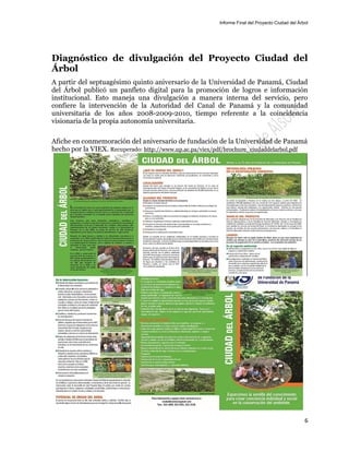Informe Final del Proyecto Ciudad del Árbol
6
Diagnóstico de divulgación del Proyecto Ciudad del
Árbol
A partir del septuagésimo quinto aniversario de la Universidad de Panamá, Ciudad
del Árbol publicó un panfleto digital para la promoción de logros e información
institucional. Esto maneja una divulgación a manera interna del servicio, pero
confiere la intervención de la Autoridad del Canal de Panamá y la comunidad
universitaria de los años 2008-2009-2010, tiempo referente a la coincidencia
visionaria de la propia autonomía universitaria.
Afiche en conmemoración del aniversario de fundación de la Universidad de Panamá
hecho por la VIEX. Recuperado: http://www.up.ac.pa/viex/pdf/brochure_ciudaddelarbol.pdf
 