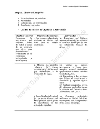 Informe Final del Proyecto Ciudad del Árbol
7
Etapa 2. Diseño del proyecto
a. Formulación de los objetivos.
b. Actividades.
c. Definición de los beneficiarios.
d. Resultados esperados.
 Cuadro de síntesis de Objetivos Y Actividades
Objetivo General Objetivos Específicos Actividades
Demostrar la
importancia del
Proyecto Ciudad
del Árbol a través
de un reportaje
que sirva para
promocionarla
socialmente en la
comunidad
universitaria y
otros lugares.
1. Descomponer el contexto
histórico de Ciudad del
árbol para su interés
académico.
1.1 Investigar con distintas
fuentes primarias y secundarias
el trasfondo inicial por lo cual
fue establecido Ciudad del
Árbol.
2. Mostrar los distintos
enfoques de forma
periodística y audiovisual
que contribuyan a la
promoción del lugar.
2.1 Visitas de campo.
Apersonarse al lugar para
recopilar material audiovisual
que evidencie el estado actual de
Ciudad del Árbol.
2.2 Entrevistar a las personas
que dirigen el proyecto en la
actualidad y aquellas figuras
clave.
2.3 Realizar un reportaje acerca
del sitio para su divulgación en
la bitácora web Construcciones
Ideomáticas y en UPTV.
3. Describir el estado actual
del proyecto Ciudad del
Árbol guiados por el grado
de importancia de las
actividades pasadas.
3.1 Comparar actividades
realizadas en Ciudad del Árbol
en conjunto con la experiencia
de las visitas de campo.
 