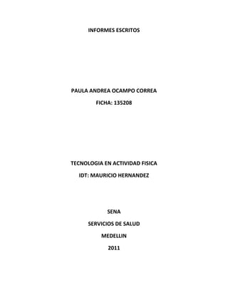 INFORMES ESCRITOS<br />PAULA ANDREA OCAMPO CORREA<br />FICHA: 135208<br />TECNOLOGIA EN ACTIVIDAD FISICA<br />IDT: MAURICIO HERNANDEZ<br />SENA<br />SERVICIOS DE SALUD<br />MEDELLIN<br />2011<br />1. Cuales son los componentes de un informe de avance:<br />Cambios y Ajustes: Se debe indicar si se han realizado cambios en la propuesta presentada inicialmente, correspondiente a los elementos de la formulación: nombre del proyecto, definición del problema de la investigación, objetivos, metodología, resultados esperados, cronograma de actividades, presupuesto.<br />Descripción del trabajo metodológico que se ha realizado hasta el momento: Se debe describir en qué parte del proceso de investigación se encuentra el grupo y evaluar el avance en función de los resultados que se esperan obtener al final del proyecto. Se deben describir cómo se han desarrollado las diferentes actividades incluidas en la propuesta metodológica, informar sobre las estrategias de recolección y análisis de la información, explicar en qué momento de la investigación se encuentra el grupo y  cuáles son las previsiones de tiempo tomando en cuenta la fecha de culminación del proyecto, lo que falta por realizar.<br />3. El informe financiero: Se describe la forma como se ha gastado el dinero. Es importante demostrar con comprobantes de pago cada uno de los gastos; por lo tanto debe incluir los recibos con los que se soportan todos los gastos realizados hasta la fecha.<br />2.  cual es la estructura de un informe de avance:<br />El informe de avance sirve como comprobación de la utilización de los fondos de PPM en el proyecto apoyado. Éste sirve, tanto a la organización contraparte como a PPM, como un instrumento de gestión y una fuente importante de información para el acompañamiento del proyecto.  Para PPM sirve, además, como base para la transferencia (por cuotas) de los fondos. La organización contraparte emite los siguientes Informes de Avance: Informe de avance anual Informe final del proyecto.  En algunos casos, es posible que se le solicite a la organización contraparte la emisión de informes de avance semestrales.  Los informes que la organización contraparte tiene que presentar, el tipo de informe, el periodo cubierto  por el informe y los plazos de entrega se encontrarán definidos en el Convenio Administrativo.  El envío de los informes de avance puede ser realizado tanto de forma impresa como electrónica, como documento en formato compatible con MS-Office (d o c, r t f ) ó con Adobe Reader (p d f).<br />Informe de Avance anual El informe de avance describe las actividades realizadas así como analiza y evalúa los objetivos y resultados alcanzados durante ese año del proyecto. El informe de avance anual debe contener: cambios de las condiciones políticas, sociales y económicas y su repercusión en el proyecto (solamente si hubo cambios en el espacio de tiempo que cubre el informe) ;cambios en la organización (legales, personal, etc.) (Solamente si hubo cambios en el espacio de tiempo que cubre el informe)<br />Descripción de las actividades Una comparación entre las medidas planeadas y las ejecutadas Justificación para las divergencias (en caso que se aplique)o Medidas correctivas planeadas (en caso que se aplique)o Análisis  y evaluación de los resultados y objetivos alcanzados en el período del informe(de acuerdo  con los indicadores  previamente definidos).  Además, información sobre los efectos inesperados. Para la elaboración del informe, PPM le otorga a la organización contraparte un formulario (vea A533); el contenido del formulario es obligatorio, la estructura, no.  El informe de avance anual (sin la descripción de las actividades y posibles anexos) no debe sobrepasar las diez (10) páginas. Los informes anuales deben ser elaborados, sin demora, al termino del período correspondiente y deben llegar a PPM, a más tardar tres (3) meses, después de terminado el período del informe<br />3.  cuales son las partes de un informe final:<br />Partes del Informe Final:<br />Para presentar el informe final de la investigación se debe incluir el modelo mínimo a seguir, este es un modelo sencillo, claro y sin complicaciones técnicas. <br />Portada o carátula que contiene:<br />- Tema a investigar<br />- Información General (Nombre del centro educativo, ubicación, nómina de estudiantes, nombre del profesor asesor, otros datos)<br />Índice<br />El Proyecto de Investigación que contiene:<br />- Objetivos                                                                             - Hipótesis (si aplica)<br />- Razón o justificación de la investigación                        - Marco Teórico <br />- Técnicas utilizadas para la recolección de datos           - Hallazgos<br />-Técnicas                                                                                   -Métodos utilizados<br />- Enfoque metodológico<br />-Valores                                                  -Aplicación en la Investigación<br />-Aplicación en la acción                                                       -Acción (Proyecto Piloto)<br />-Descripción de la acción (relatoría)                                -Evaluación de la acción (pre y post)<br />-Resultados de la acción (descripción).<br />Cronogramas:<br />- de la investigación- de realización de la práctica<br />Costos<br />- Detalle de gastos<br />- Forma en la que se financió el proyecto<br />Conclusiones y recomendaciones<br />Apéndices con los datos recolectados que sean relevantes, gráficas, mapas, otros.<br />Referencia bibliográfica.<br />Si se considera necesario se puede agregar alguna dedicatoria y agradecimiento a personas e instituciones colaboradoras<br />4.  Cuales son los componentes de la parte técnico-científica:<br />ELEMENTOS QUE DEBE INCLUIR EL INFORME CIENTIFICO TÉCNICO<br />La Universidad Nacional de la Patagonia Austral, a través de la Secretaría de Ciencia y Tecnología,<br />Presenta a la comunidad investigativa, los parámetros a tener en cuenta en la elaboración del informe<br />Científico técnico. Ítems que a continuación se describen para una mayor comprensión de su<br />Contenido, distribución y organización dentro del documento.<br /> PORTADA                                                                      TABLA DE CONTENIDO<br /> LISTA DE TABLAS                                                          LISTA DE FIGURAS<br /> INTRODUCCIÓN                                                           ESTRUCTURA DEL DOCUMENTO<br /> RESULTADOS, ANÁLISIS Y DISCUSIÓN                        CONCLUSIONES<br /> RECOMENDACIONES                                                   AGRADECIMIENTOS<br /> REFERENCIAS bibliográficas consultadas y suficientes, con su respectivo pie de página.<br /> ANEXO(S). Resultados indirectos: Autores y títulos de trabajos de investigación<br />Desarrolladas dentro del proyecto. Ponencias en eventos nacionales e internacionales en<br />Donde se presentaron los avances de la investigación y artículos publicados o enviados para<br />Publicación sobre el tema investigado. (Modalidad: Ensayo, Artículo científico para<br />Publicación en revista –en lo posible indexada-, o Capítulo para publicación en libro).<br />5.  En que consiste la discusión de un informe científico:<br />DISCUSIÓN.<br />Debe presentar los principios, relaciones y generalizaciones que los resultados indican, señalar las excepciones y delimitar los aspectos no resueltos, mostrar si concuerdan o no, con los antecedentes planteamientos de su marco teórico; de igual forma, verificar sus resultados e interpretaciones con los trabajos anteriormente expuestos, referenciados o publicados, y que son de conocimiento público; y exponer las consecuencias teóricas del trabajo junto con sus posibles aplicaciones prácticas.<br />6.  Cuales son los componentes de la parte técnico-administrativa:<br />La correcta estructura de un informe técnico es fundamental para que el mismo pueda ser Comprendido con claridad; de esta manera se garantiza una redacción  clara y objetiva, es así como se debe utilizar frases concretas y concisas, sin perder de vista los objetivos del trabajo.  La extensión total del Informe debería estar entre 3 y 8 páginas, incluyendo figuras y referencias.<br />PRESENTACIÓN: <br />Portada.<br />Índice o tabla de contenido.<br />INTRODUCCION:<br />Antecedentes.<br />Periodo que abarca y donde se realizo.<br />Objetivo general.<br />Objetivos específicos.<br />Alcance.<br />Problema y su justificación.<br />DESARROLLO/HALLAZGOS/RESULTADOS:<br />Metodología utilizada.<br />Presentación de búsquedas y resultados.<br />CONCLUSIONES.<br />RECOMENDACIONES.<br />ANEXOS.<br />7.  Cuales son los 5 elementos de una portada:<br /> PORTADA:<br />Debe contener estos cinco aspectos:<br />- Nombre del Colegio, Subsector y curso.<br />- El título del trabajo, que debe dar una indicación clara del tema con el menor número posible de palabras.<br />- El nombre del Docente.<br />- El nombre del alumno/a  o equipo que realizó el trabajo.<br />- El lugar y la fecha de elaboración (sin día, sólo mes y año).<br />8.  Que debe contener las páginas preliminares (5 elementos):<br />ÍNDICE:<br />- Es una lista de los contenidos del trabajo realizado. Es secuencial y se señalan las páginas para orientar al lector.<br />INTRODUCCIÓN:<br />- La introducción es la “puerta de entrada” de tu trabajo. Una buena introducción sirve de presentación para que el lector obtenga una visión general del escrito.<br /> DESARROLLO O CUERPO PRINCIPAL:<br />- Todo desarrollo debe obedecer a un plan previamente trazado.<br />- Este plan te ayudará a establecer la secuencia lógica de los párrafos y que todo el conjunto tenga coherencia y armonía.<br />- Es la parte del trabajo que primero se debe redactar, ya que las otras partes (introducción, conclusiones, portada) dependen lógicamente de él.<br />CONCLUSIÓN:<br />La conclusión debe ser proporcional a la extensión del trabajo y guarda una relación directa con la introducción. <br />- Agradecimientos por la oportunidad de aprender con este trabajo.<br />BIBLIOGRAFÍA:<br />- Todo trabajo de investigación debe indicar las fuentes de su información.<br />9.  Cual es la finalidad de una tabla de contenido:<br />Una tabla de contenido (TDC) puede incluir el contenido de un libro, una revista u otra publicación, una lista de ilustraciones, anunciantes o pies de foto, o bien otros detalles para ayudar a los lectores a encontrar información en un documento o archivo de libro. Un documento puede incluir varias tablas de contenido, como una lista de capítulos y otra de ilustraciones.<br />Cada tabla de contenido es un artículo independiente con un título y una lista de entradas clasificadas por número de página o alfabéticamente. Las entradas, incluidos los números de página, se obtienen del documento y se pueden actualizar en cualquier momento, incluso en varios documentos de un archivo de libro.<br />El proceso para crear una tabla de contenido requiere tres pasos principales. El primero es crear y aplicar los estilos de párrafo que utilizará como base para la TDC. El segundo consiste en especificar qué estilos se utilizarán en la TDC y el formato que tendrá ésta. El tercer y último paso es ajustar la TDC en el documento.<br />Puede añadir entradas de tabla de contenido automáticamente al panel Marcadores para su uso en documentos exportados como Adobe PDF.<br />10.  Para que sirve la introducción en un informe:<br />Introducción: En esta parte del informe se  presenta brevemente una descripción breve de lo que se trata el informe, con el propósito de situar al lector y ofrecer  un marco de referencia.  Si se trata de una investigación se debe indicar cuál es el problema, el por qué y cómo se planeó la investigación; además se debe informar cual es el objetivo principal y los específicos dentro de los que se contemplen los siguientes datos:  <br />Antecedentes.<br />Período que abarca y dónde se realizó.<br />Objetivo General<br />Objetivos Específico<br />Alcance: Corresponde al ámbito del trabajo, es decir, al campo de aplicación del cual se extrajo la información.<br />Problema y su justificación.<br />