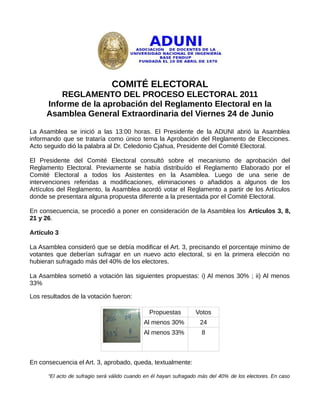 COMITÉ ELECTORAL
          REGLAMENTO DEL PROCESO ELECTORAL 2011
      Informe de la aprobación del Reglamento Electoral en la
      Asamblea General Extraordinaria del Viernes 24 de Junio

La Asamblea se inició a las 13:00 horas. El Presidente de la ADUNI abrió la Asamblea
informando que se trataría como único tema la Aprobación del Reglamento de Elecciones.
Acto seguido dió la palabra al Dr. Celedonio Cjahua, Presidente del Comité Electoral.

El Presidente del Comité Electoral consultó sobre el mecanismo de aprobación del
Reglamento Electoral. Previamente se había distribuído el Reglamento Elaborado por el
Comité Electoral a todos los Asistentes en la Asamblea. Luego de una serie de
intervenciones referidas a modificaciones, eliminaciones o añadidos a algunos de los
Artículos del Reglamento, la Asamblea acordó votar el Reglamento a partir de los Artículos
donde se presentara alguna propuesta diferente a la presentada por el Comité Electoral.

En consecuencia, se procedió a poner en consideración de la Asamblea los Artículos 3, 8,
21 y 26.

Artículo 3

La Asamblea consideró que se debía modificar el Art. 3, precisando el porcentaje mínimo de
votantes que deberían sufragar en un nuevo acto electoral, si en la primera elección no
hubieran sufragado más del 40% de los electores.

La Asamblea sometió a votación las siguientes propuestas: i) Al menos 30% ; ii) Al menos
33%

Los resultados de la votación fueron:

                                               Propuestas         Votos
                                             Al menos 30%           24
                                             Al menos 33%           8



En consecuencia el Art. 3, aprobado, queda, textualmente:

      “El acto de sufragio será válido cuando en él hayan sufragado más del 40% de los electores. En caso
 