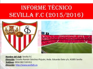 INFORME TÉCNICO
SEVILLA F.C (2015/2016)
Nombre del club: Sevilla F.C
Dirección: Estadio Ramón Sánchez-Pizjuán, Avda. Eduardo Dato s/n, 41005 Sevilla
Teléfono: 0034 902 510 011
Dirección: http://www.sevillafc.es
 