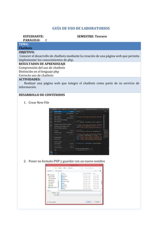 GUÍA DE USO DE LABORATORIOS
ESTUDIANTE: SEMESTRE: Tercero
PARALELO: C
TEMA:
Chatbots
OBJETIVO:
Conocer el desarrollo de chatbots mediante la creación de una página web que permita
implementar los conocimientos de php.
RESULTADOS DE APRENDIZAJE
Comprensión del uso de chatbots
Distinción en el lenguaje php
Correcto uso de chatbots
ACTIVIDADES:
· Realizar una página web que integre el chatbots como parte de su servicio de
información.
DESARROLLO DE CONTENIDOS
1. Crear New File
2. Poner en formato PHP y guardar con un nuevo nombre
Mauricio Pumalpa C
 