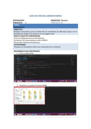 GUÍA DE USO DE LABORATORIOS
ESTUDIANTE: SEMESTRE: Tercero
PARALELO: C PRÁCTICA: #1
TEMA:
Formularios
OBJETIVO:
Realizar formularios para la obtención de resultados de diferentes tipos con la
finalidad de integrar los mismos en una página web.
RESULTADOS DE APRENDIZAJE
Usar los código para hacer formularios
Fortalecer los conocimientos sobre HTML5
Desarrollar distintos formularios.
ACTIVIDADES:
· Realizar un formulario sobre una cotización de un vehículo.
DESARROLLO DE CONTENIDOS
1. Crear un New File
2. Añadirle un nombre formato HTML
Mauricio Pumalpa C
 