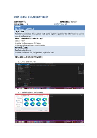GUÍA DE USO DE LABORATORIOS
ESTUDIANTE: SEMESTRE: Tercer
PARALELO: C PRÁCTICA: #7
TEMA:
Divisiones en HTML5
OBJETIVO:
Realizar divisiones de páginas web para lograr organizar la información que se
muestra al usuario.
RESULTADOS DE APRENDIZAJE
Uso de “div”
Insertar imágenes una división
Inserta páginas web en una división
ACTIVIDADES:
· Realizar divisiones
Insertar información, imágenes e hipervínculos.
DESARROLLO DE CONTENIDOS
1. Crear un New File
2. Guardar como: “Divisiones”
Mauricio Pumalpa C
 