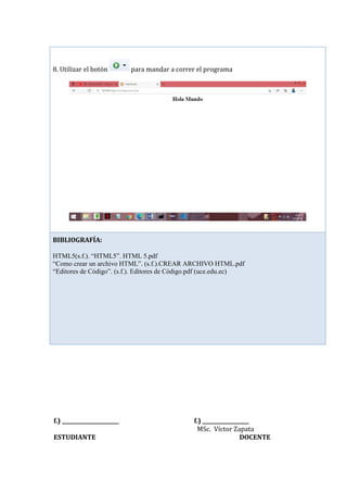 f.) ______________________ f.) __________________
MSc. Víctor Zapata
ESTUDIANTE DOCENTE
8. Utilizar el botón para mandar a correr el programa
BIBLIOGRAFÍA:
HTML5(s.f.). “HTML5”. HTML 5.pdf
“Como crear un archivo HTML”. (s.f.).CREAR ARCHIVO HTML.pdf
“Editores de Código”. (s.f.). Editores de Código.pdf (uce.edu.ec)
 
